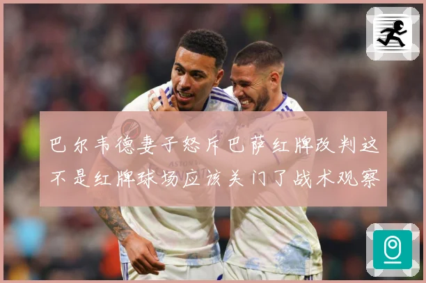 巴尔韦德妻子怒斥巴萨红牌改判这不是红牌球场应该关门了战术观察-深度解析
