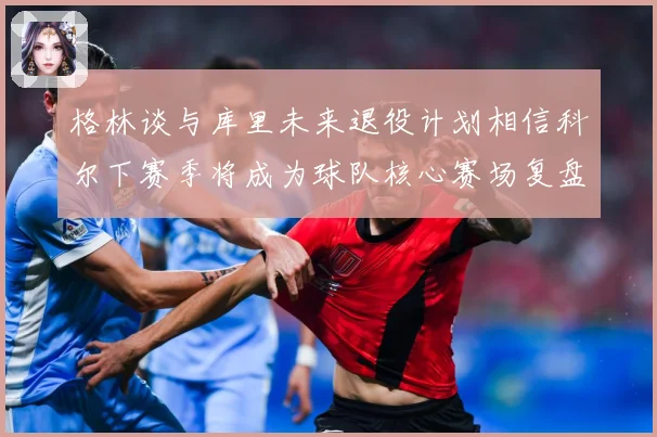 格林谈与库里未来退役计划相信科尔下赛季将成为球队核心赛场复盘-深度解析