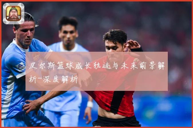 皮尔斯篮球成长轨迹与未来前景解析-深度解析