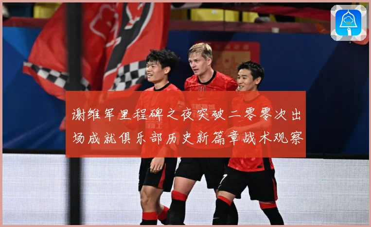 谢维军里程碑之夜突破二零零次出场成就俱乐部历史新篇章战术观察-深度解析