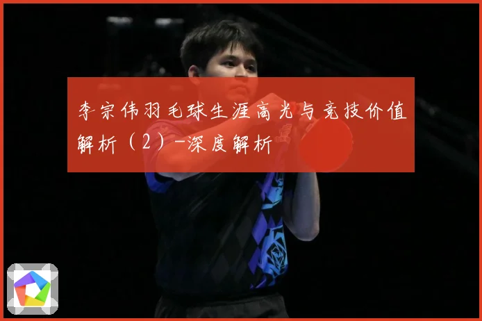 李宗伟羽毛球生涯高光与竞技价值解析（2）-深度解析