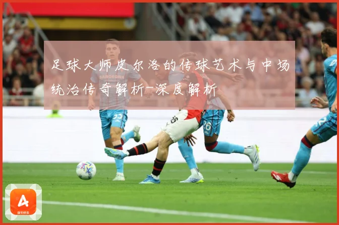 足球大师皮尔洛的传球艺术与中场统治传奇解析-深度解析