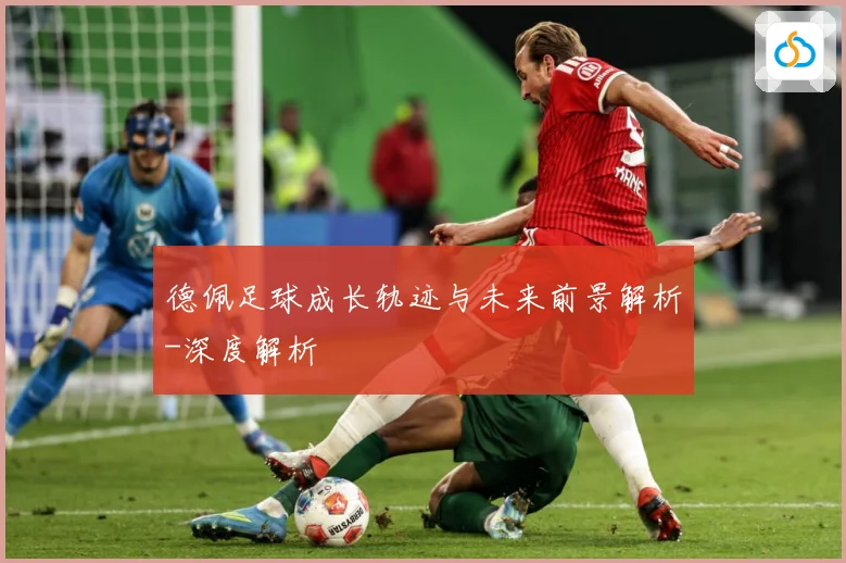 德佩足球成长轨迹与未来前景解析-深度解析