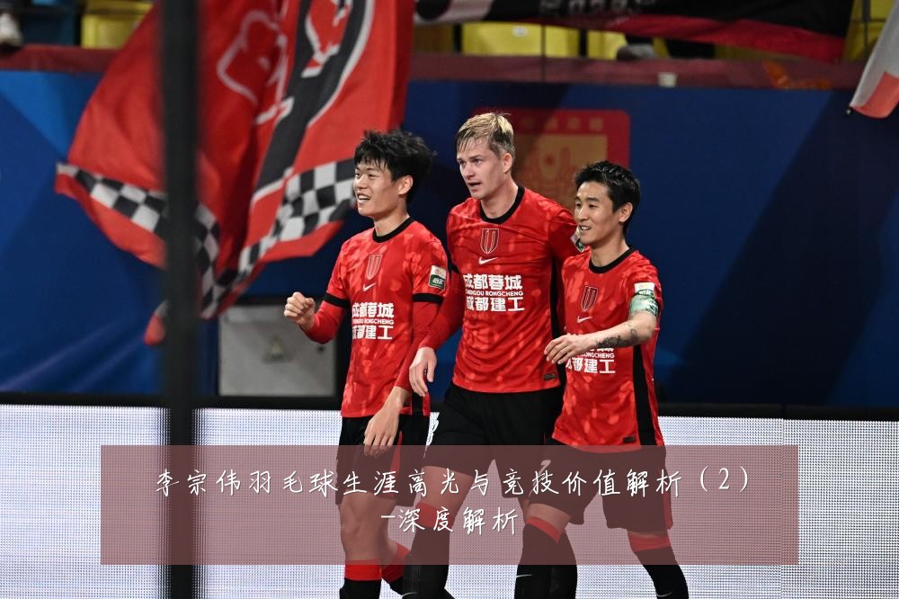 李宗伟羽毛球生涯高光与竞技价值解析(2)-深度解析